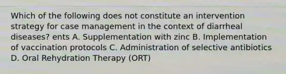 Which of the following does not constitute an intervention strategy for case management in the context of diarrheal diseases? ents A. Supplementation with zinc B. Implementation of vaccination protocols C. Administration of selective antibiotics D. Oral Rehydration Therapy (ORT)