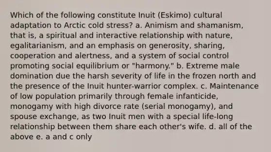 Which of the following constitute Inuit (Eskimo) cultural adaptation to Arctic cold stress? a. Animism and shamanism, that is, a spiritual and interactive relationship with nature, egalitarianism, and an emphasis on generosity, sharing, cooperation and alertness, and a system of social control promoting social equilibrium or "harmony." b. Extreme male domination due the harsh severity of life in the frozen north and the presence of the Inuit hunter-warrior complex. c. Maintenance of low population primarily through female infanticide, monogamy with high divorce rate (serial monogamy), and spouse exchange, as two Inuit men with a special life-long relationship between them share each other's wife. d. all of the above e. a and c only