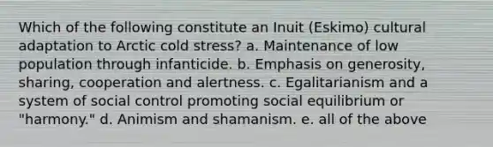 Which of the following constitute an Inuit (Eskimo) cultural adaptation to Arctic cold stress? a. Maintenance of low population through infanticide. b. Emphasis on generosity, sharing, cooperation and alertness. c. Egalitarianism and a system of social control promoting social equilibrium or "harmony." d. Animism and shamanism. e. all of the above