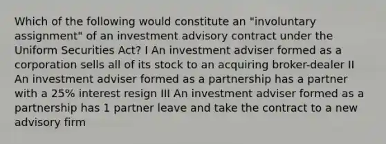 Which of the following would constitute an "involuntary assignment" of an investment advisory contract under the Uniform Securities Act? I An investment adviser formed as a corporation sells all of its stock to an acquiring broker-dealer II An investment adviser formed as a partnership has a partner with a 25% interest resign III An investment adviser formed as a partnership has 1 partner leave and take the contract to a new advisory firm