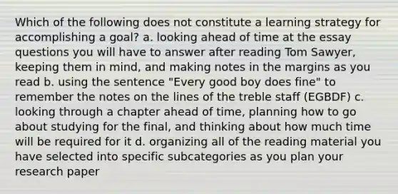 Which of the following does not constitute a learning strategy for accomplishing a goal? a. looking ahead of time at the essay questions you will have to answer after reading Tom Sawyer, keeping them in mind, and making notes in the margins as you read b. using the sentence "Every good boy does fine" to remember the notes on the lines of the treble staff (EGBDF) c. looking through a chapter ahead of time, planning how to go about studying for the final, and thinking about how much time will be required for it d. organizing all of the reading material you have selected into specific subcategories as you plan your research paper