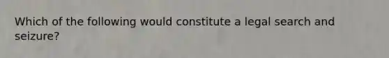 Which of the following would constitute a legal search and seizure?