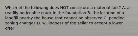 Which of the following does NOT constitute a material fact? A. a readily noticeable crack in the foundation B. the location of a landfill nearby the house that cannot be observed C. pending zoning changes D. willingness of the seller to accept a lower offer