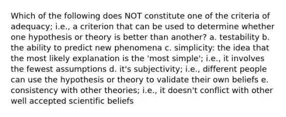 Which of the following does NOT constitute one of the criteria of adequacy; i.e., a criterion that can be used to determine whether one hypothesis or theory is better than another? a. testability b. the ability to predict new phenomena c. simplicity: the idea that the most likely explanation is the 'most simple'; i.e., it involves the fewest assumptions d. it's subjectivity; i.e., different people can use the hypothesis or theory to validate their own beliefs e. consistency with other theories; i.e., it doesn't conflict with other well accepted scientific beliefs