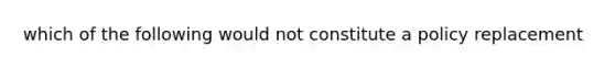 which of the following would not constitute a policy replacement