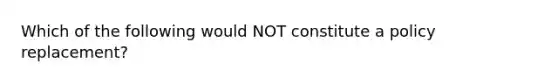 Which of the following would NOT constitute a policy replacement?