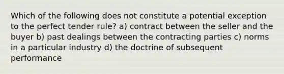 Which of the following does not constitute a potential exception to the perfect tender rule? a) contract between the seller and the buyer b) past dealings between the contracting parties c) norms in a particular industry d) the doctrine of subsequent performance