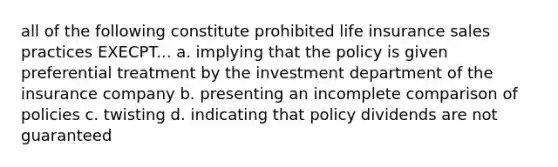 all of the following constitute prohibited life insurance sales practices EXECPT... a. implying that the policy is given preferential treatment by the investment department of the insurance company b. presenting an incomplete comparison of policies c. twisting d. indicating that policy dividends are not guaranteed