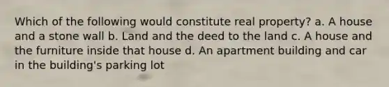 Which of the following would constitute real property? a. A house and a stone wall b. Land and the deed to the land c. A house and the furniture inside that house d. An apartment building and car in the building's parking lot