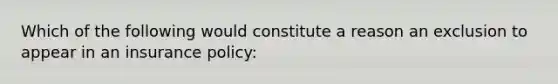 Which of the following would constitute a reason an exclusion to appear in an insurance policy: