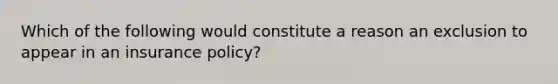 Which of the following would constitute a reason an exclusion to appear in an insurance policy?