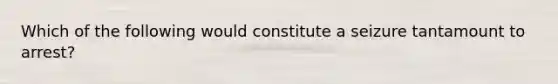 Which of the following would constitute a seizure tantamount to arrest?