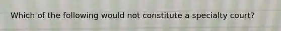 Which of the following would not constitute a specialty court?