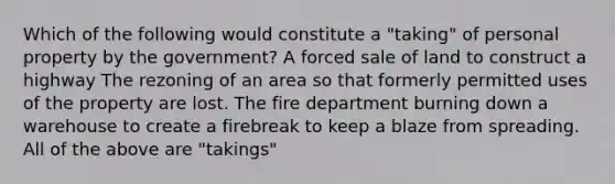 Which of the following would constitute a "taking" of personal property by the government? A forced sale of land to construct a highway The rezoning of an area so that formerly permitted uses of the property are lost. The fire department burning down a warehouse to create a firebreak to keep a blaze from spreading. All of the above are "takings"