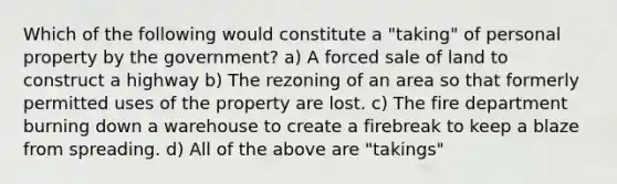 Which of the following would constitute a "taking" of personal property by the government? a) A forced sale of land to construct a highway b) The rezoning of an area so that formerly permitted uses of the property are lost. c) The fire department burning down a warehouse to create a firebreak to keep a blaze from spreading. d) All of the above are "takings"