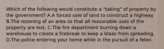 Which of the following would constitute a "taking" of property by the government? A.A forced sale of land to construct a highway B.The rezoning of an area so that all reasonable uses of the property are lost. C.The fire department burning down a warehouse to create a firebreak to keep a blaze from spreading. D.The police entering your home while in the pursuit of a felon.