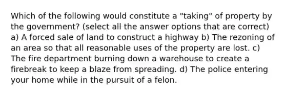 Which of the following would constitute a "taking" of property by the government? (select all the answer options that are correct) a) A forced sale of land to construct a highway b) The rezoning of an area so that all reasonable uses of the property are lost. c) The fire department burning down a warehouse to create a firebreak to keep a blaze from spreading. d) The police entering your home while in the pursuit of a felon.