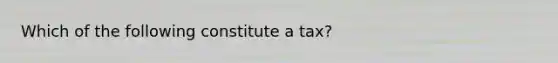 Which of the following constitute a tax?