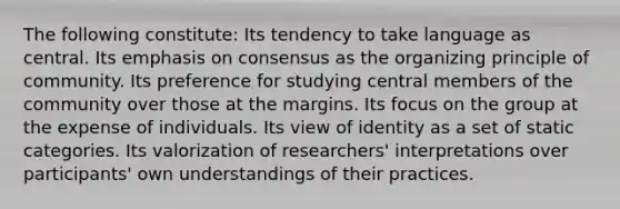 The following constitute: Its tendency to take language as central. Its emphasis on consensus as the organizing principle of community. Its preference for studying central members of the community over those at the margins. Its focus on the group at the expense of individuals. Its view of identity as a set of static categories. Its valorization of researchers' interpretations over participants' own understandings of their practices.