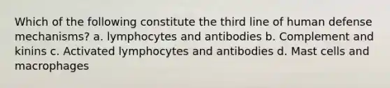 Which of the following constitute the third line of human defense mechanisms? a. lymphocytes and antibodies b. Complement and kinins c. Activated lymphocytes and antibodies d. Mast cells and macrophages