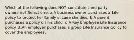 Which of the following does NOT constitute third party ownership? Select one: a.A business owner purchases a Life policy to protect her family in case she dies. b.A parent purchases a policy on his child. c.A Key Employee Life Insurance policy. d.An employer purchases a group Life Insurance policy to cover the employees.