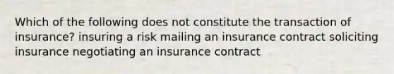 Which of the following does not constitute the transaction of insurance? insuring a risk mailing an insurance contract soliciting insurance negotiating an insurance contract