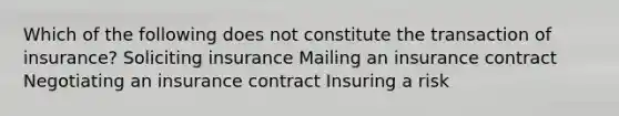 Which of the following does not constitute the transaction of insurance? Soliciting insurance Mailing an insurance contract Negotiating an insurance contract Insuring a risk