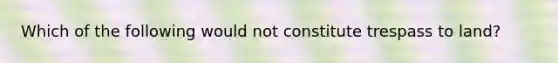 Which of the following would not constitute trespass to land?