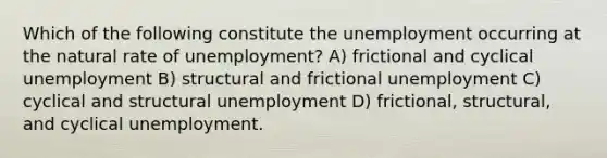 Which of the following constitute the unemployment occurring at the natural rate of unemployment? A) frictional and cyclical unemployment B) structural and frictional unemployment C) cyclical and structural unemployment D) frictional, structural, and cyclical unemployment.