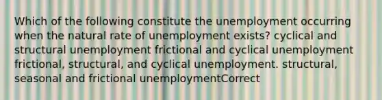 Which of the following constitute the unemployment occurring when the natural rate of unemployment exists? cyclical and structural unemployment frictional and cyclical unemployment frictional, structural, and cyclical unemployment. structural, seasonal and frictional unemploymentCorrect