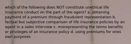 which of the following does NOT constitute unethical life insurance conduct on the part of the agent? a. obtaining payment of a premium through fraudulent representation b. factual but subjective comparison of life insurance policies by an agent in a sales interview c. misrepresenting the terms benefits or privileges of an insurance policy d. using premiums for ones own purposes