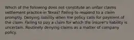 Which of the following does not constitute an unfair claims settlement practice in Texas? Failing to respond to a claim promptly. Denying liability when the policy calls for payment of the claim. Failing to pay a claim for which the insurer's liability is uncertain. Routinely denying claims as a matter of company policy.