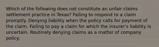 Which of the following does not constitute an unfair claims settlement practice in Texas? Failing to respond to a claim promptly. Denying liability when the policy calls for payment of the claim. Failing to pay a claim for which the insurer's liability is uncertain. Routinely denying claims as a matter of company policy.