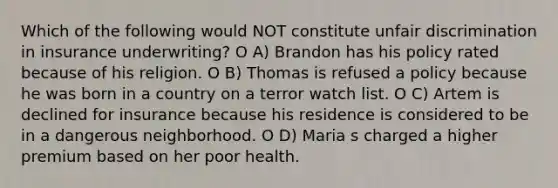 Which of the following would NOT constitute unfair discrimination in insurance underwriting? O A) Brandon has his policy rated because of his religion. O B) Thomas is refused a policy because he was born in a country on a terror watch list. O C) Artem is declined for insurance because his residence is considered to be in a dangerous neighborhood. O D) Maria s charged a higher premium based on her poor health.