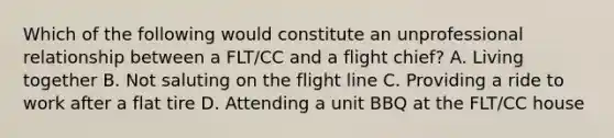 Which of the following would constitute an unprofessional relationship between a FLT/CC and a flight chief? A. Living together B. Not saluting on the flight line C. Providing a ride to work after a flat tire D. Attending a unit BBQ at the FLT/CC house