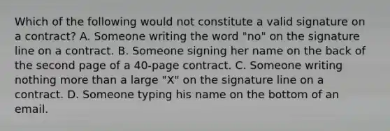 Which of the following would not constitute a valid signature on a contract? A. Someone writing the word "no" on the signature line on a contract. B. Someone signing her name on the back of the second page of a 40-page contract. C. Someone writing nothing more than a large "X" on the signature line on a contract. D. Someone typing his name on the bottom of an email.