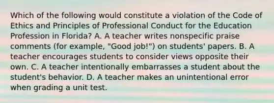 Which of the following would constitute a violation of the Code of Ethics and Principles of Professional Conduct for the Education Profession in Florida? A. A teacher writes nonspecific praise comments (for example, "Good job!") on students' papers. B. A teacher encourages students to consider views opposite their own. C. A teacher intentionally embarrasses a student about the student's behavior. D. A teacher makes an unintentional error when grading a unit test.