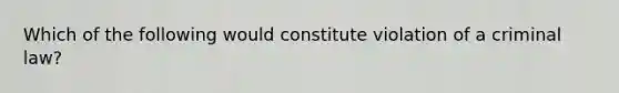 Which of the following would constitute violation of a criminal law?