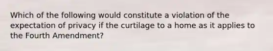 Which of the following would constitute a violation of the expectation of privacy if the curtilage to a home as it applies to the Fourth Amendment?