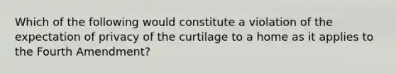 Which of the following would constitute a violation of the expectation of privacy of the curtilage to a home as it applies to the Fourth Amendment?