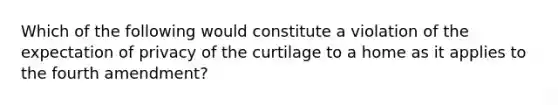 Which of the following would constitute a violation of the expectation of privacy of the curtilage to a home as it applies to the fourth amendment?