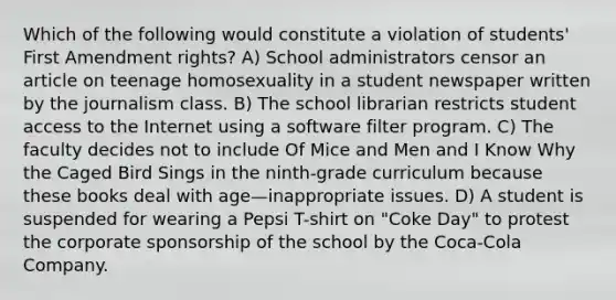 Which of the following would constitute a violation of students' First Amendment rights? A) School administrators censor an article on teenage homosexuality in a student newspaper written by the journalism class. B) The school librarian restricts student access to the Internet using a software filter program. C) The faculty decides not to include Of Mice and Men and I Know Why the Caged Bird Sings in the ninth-grade curriculum because these books deal with age—inappropriate issues. D) A student is suspended for wearing a Pepsi T-shirt on "Coke Day" to protest the corporate sponsorship of the school by the Coca-Cola Company.