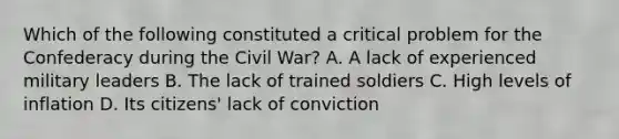 Which of the following constituted a critical problem for the Confederacy during the Civil War? A. A lack of experienced military leaders B. The lack of trained soldiers C. High levels of inflation D. Its citizens' lack of conviction