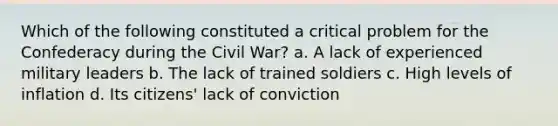 Which of the following constituted a critical problem for the Confederacy during the Civil War? a. A lack of experienced military leaders b. The lack of trained soldiers c. High levels of inflation d. Its citizens' lack of conviction