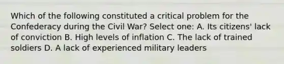 Which of the following constituted a critical problem for the Confederacy during the Civil War? Select one: A. Its citizens' lack of conviction B. High levels of inflation C. The lack of trained soldiers D. A lack of experienced military leaders