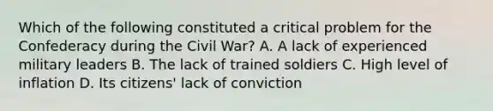 Which of the following constituted a critical problem for the Confederacy during the Civil War? A. A lack of experienced military leaders B. The lack of trained soldiers C. High level of inflation D. Its citizens' lack of conviction