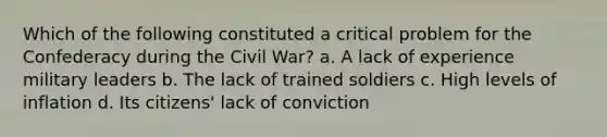 Which of the following constituted a critical problem for the Confederacy during the Civil War? a. A lack of experience military leaders b. The lack of trained soldiers c. High levels of inflation d. Its citizens' lack of conviction