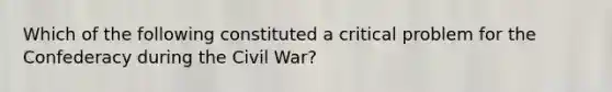 Which of the following constituted a critical problem for the Confederacy during the Civil War?