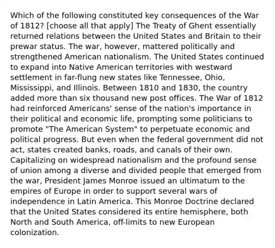 Which of the following constituted key consequences of the War of 1812? [choose all that apply] The Treaty of Ghent essentially returned relations between the United States and Britain to their prewar status. The war, however, mattered politically and strengthened American nationalism. The United States continued to expand into Native American territories with westward settlement in far-flung new states like Tennessee, Ohio, Mississippi, and Illinois. Between 1810 and 1830, the country added more than six thousand new post offices. The War of 1812 had reinforced Americans' sense of the nation's importance in their political and economic life, prompting some politicians to promote "The American System" to perpetuate economic and political progress. But even when the federal government did not act, states created banks, roads, and canals of their own. Capitalizing on widespread nationalism and the profound sense of union among a diverse and divided people that emerged from the war, President James Monroe issued an ultimatum to the empires of Europe in order to support several wars of independence in Latin America. This Monroe Doctrine declared that the United States considered its entire hemisphere, both North and South America, off-limits to new European colonization.