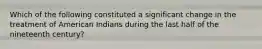 Which of the following constituted a significant change in the treatment of American Indians during the last half of the nineteenth century?